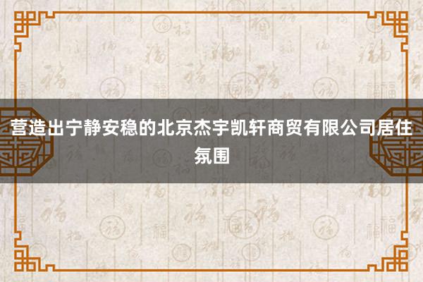 营造出宁静安稳的北京杰宇凯轩商贸有限公司居住氛围