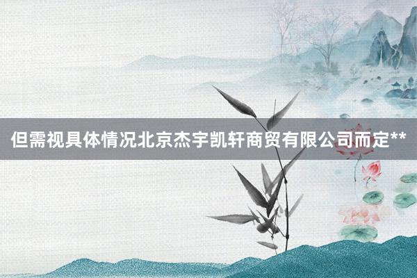但需视具体情况北京杰宇凯轩商贸有限公司而定**