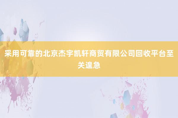 采用可靠的北京杰宇凯轩商贸有限公司回收平台至关遑急